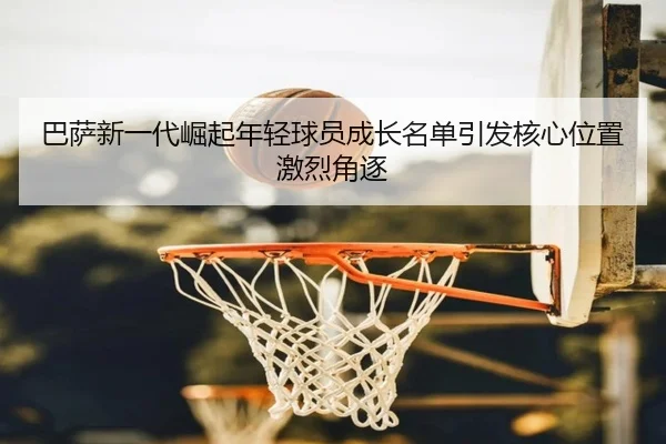 巴萨新一代崛起年轻球员成长名单引发核心位置激烈角逐