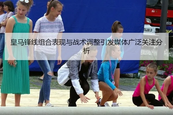 皇马锋线组合表现与战术调整引发媒体广泛关注分析